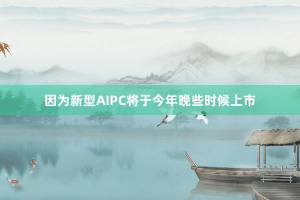 因为新型AIPC将于今年晚些时候上市